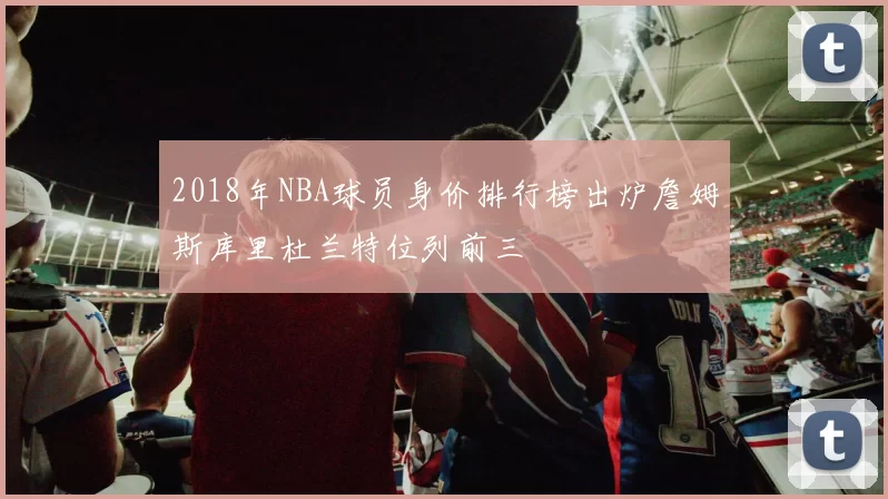 2018年NBA球员身价排行榜出炉詹姆斯库里杜兰特位列前三