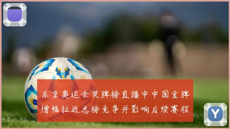 东京奥运会奖牌榜直播中中国金牌增幅拉近总榜竞争并影响后续赛程