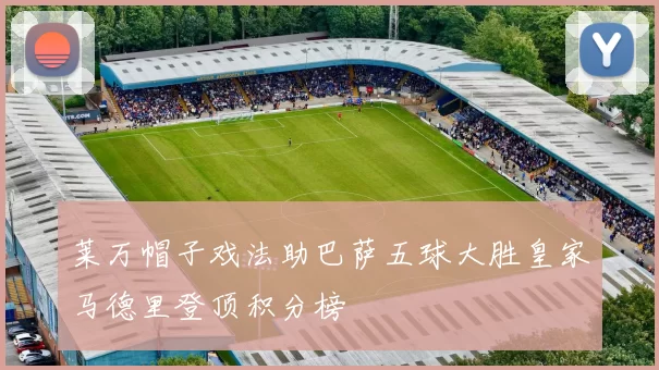 莱万帽子戏法助巴萨五球大胜皇家马德里登顶积分榜