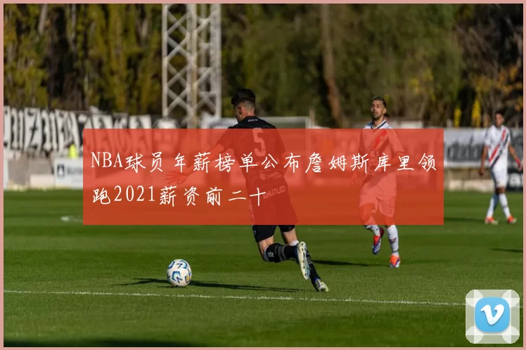 NBA球员年薪榜单公布詹姆斯库里领跑2021薪资前二十