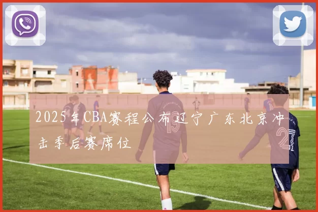 2025年CBA赛程公布辽宁广东北京冲击季后赛席位