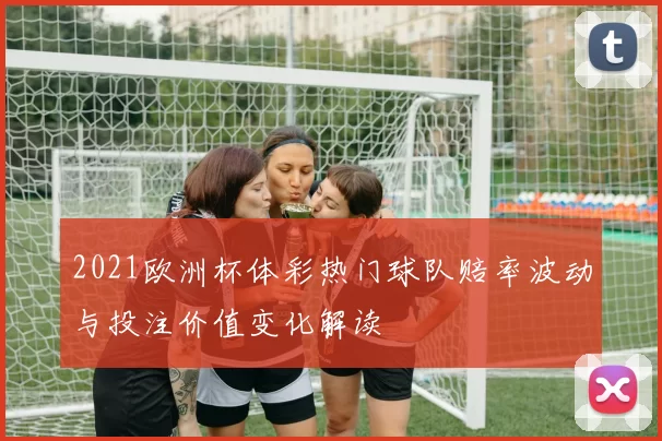 2021欧洲杯体彩热门球队赔率波动与投注价值变化解读