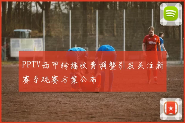 PPTV西甲转播收费调整引发关注新赛季观赛方案公布