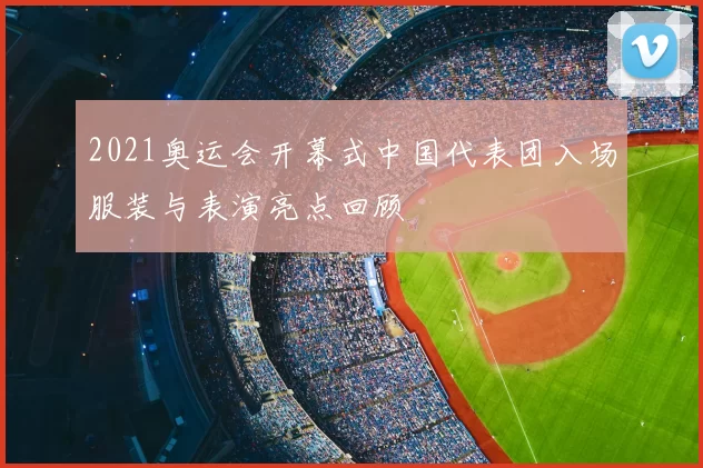 2021奥运会开幕式中国代表团入场服装与表演亮点回顾