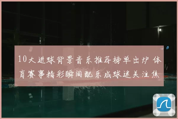 10大进球背景音乐推荐榜单出炉 体育赛事精彩瞬间配乐成球迷关注焦点