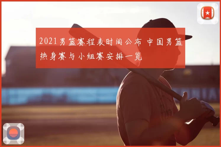 2021男篮赛程表时间公布 中国男篮热身赛与小组赛安排一览