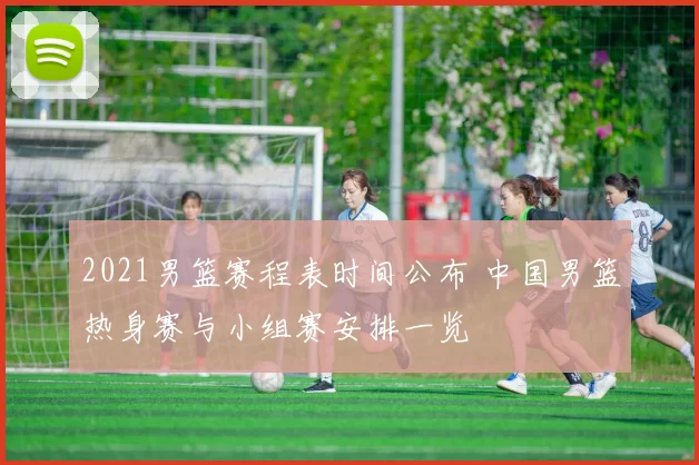 2021男篮赛程表时间公布 中国男篮热身赛与小组赛安排一览