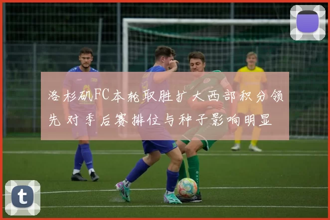 洛杉矶FC本轮取胜扩大西部积分领先 对季后赛排位与种子影响明显