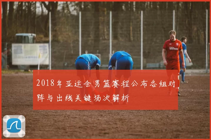 2018年亚运会男篮赛程公布各组对阵与出线关键场次解析