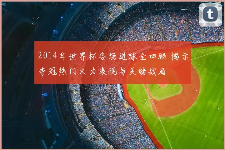 2014年世界杯各场进球全回顾 揭示夺冠热门火力表现与关键战局
