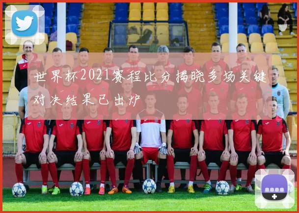世界杯2021赛程比分揭晓多场关键对决结果已出炉