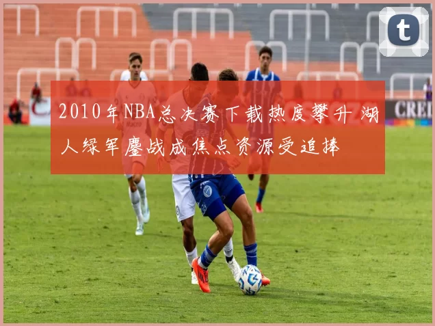 2010年NBA总决赛下载热度攀升 湖人绿军鏖战成焦点资源受追捧