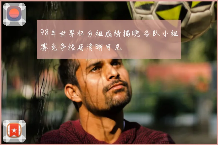 98年世界杯分组成绩揭晓 各队小组赛竞争格局清晰可见