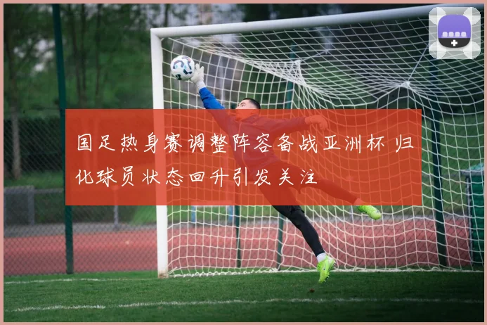 国足热身赛调整阵容备战亚洲杯 归化球员状态回升引发关注