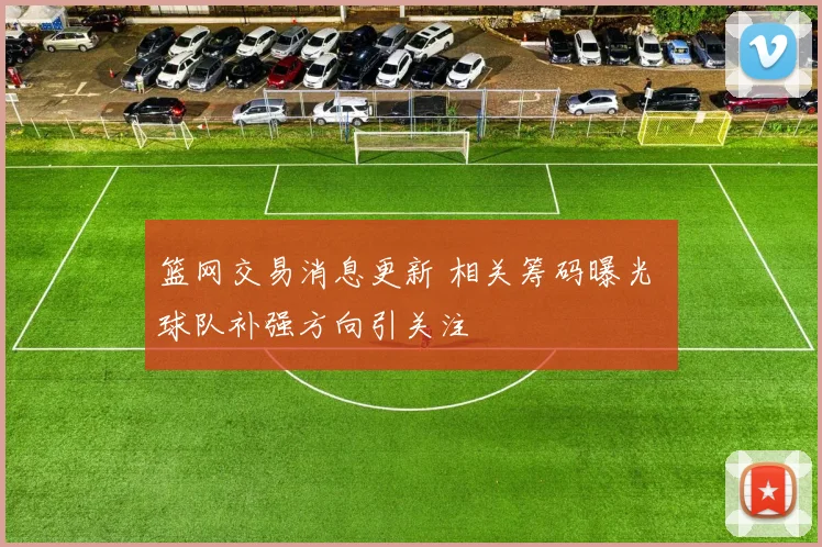 篮网交易消息更新 相关筹码曝光 球队补强方向引关注