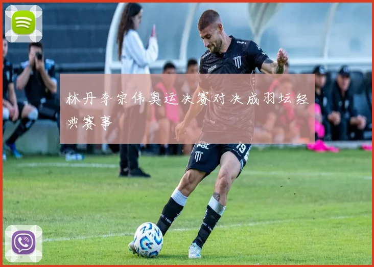 林丹李宗伟奥运决赛对决成羽坛经典赛事