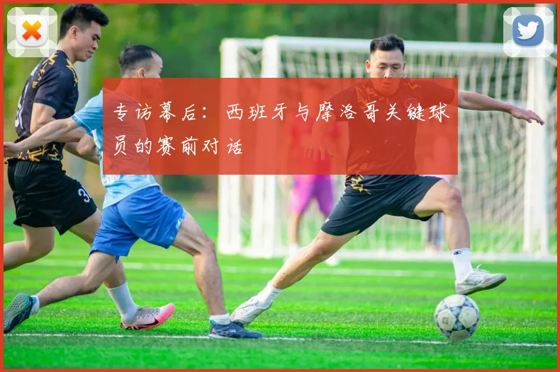 专访幕后:西班牙与摩洛哥关键球员的赛前对话
