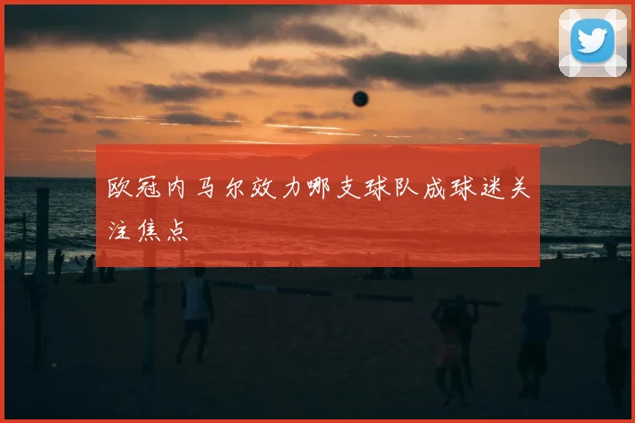 欧冠内马尔效力哪支球队成球迷关注焦点