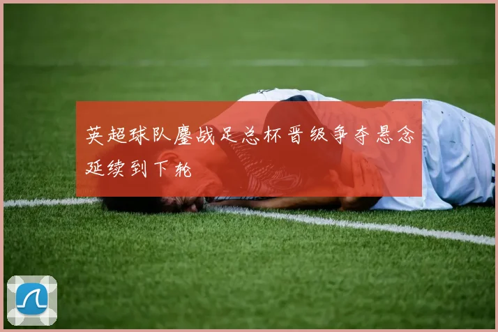 英超球队鏖战足总杯晋级争夺悬念延续到下轮