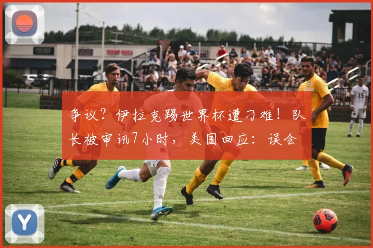 争议?伊拉克踢世界杯遭刁难!队长被审讯7小时,美国回应:误会
