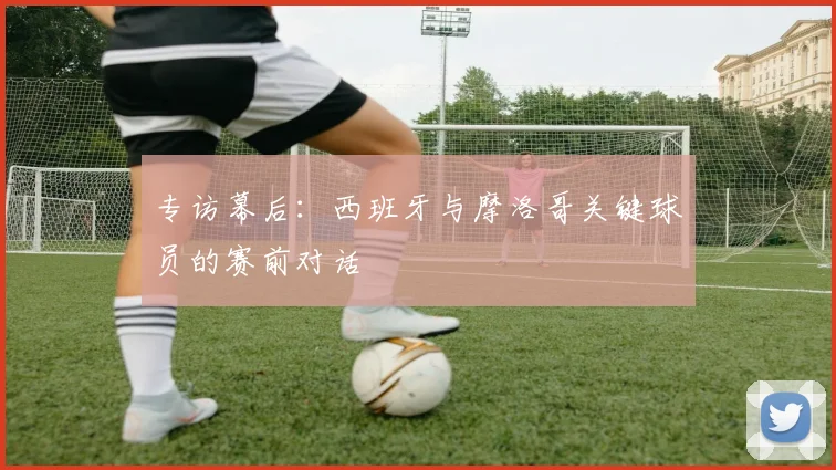 专访幕后:西班牙与摩洛哥关键球员的赛前对话