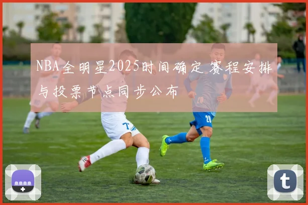 NBA全明星2025时间确定 赛程安排与投票节点同步公布