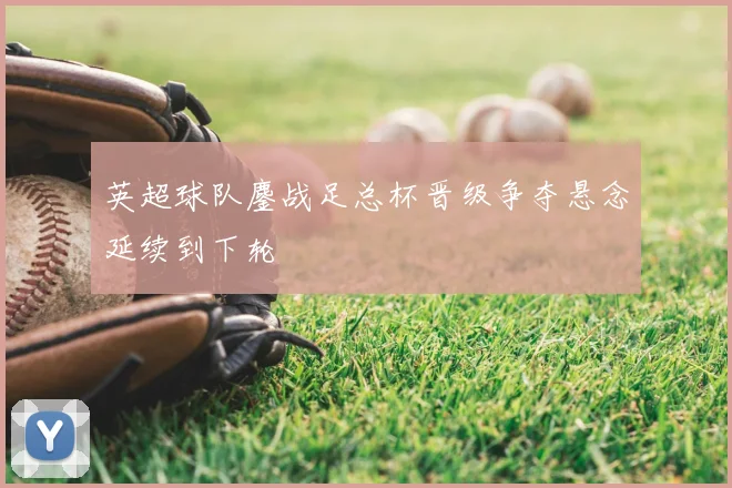 英超球队鏖战足总杯晋级争夺悬念延续到下轮