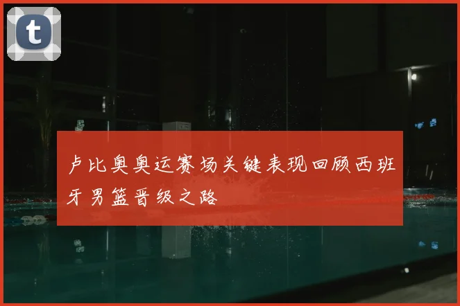 卢比奥奥运赛场关键表现回顾西班牙男篮晋级之路